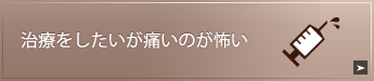 治療をしたいが
痛いのが怖い